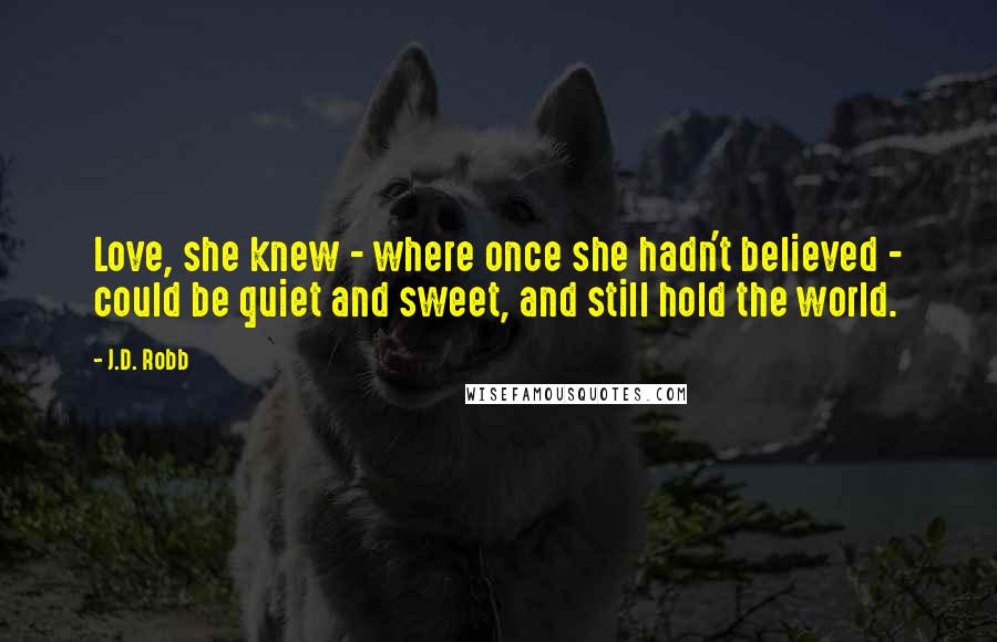 J.D. Robb Quotes: Love, she knew - where once she hadn't believed - could be quiet and sweet, and still hold the world.