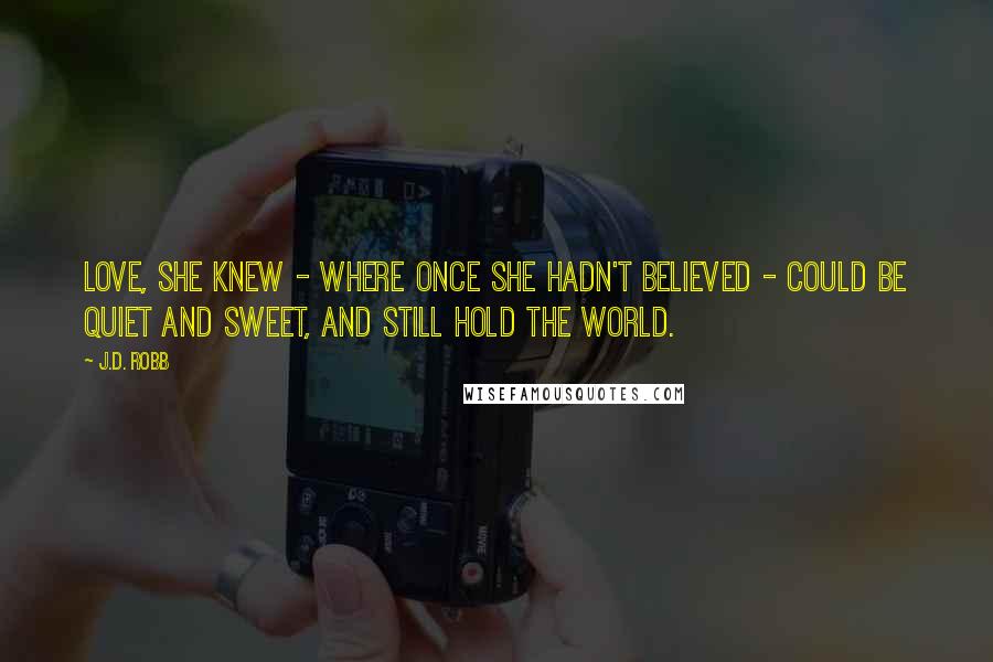 J.D. Robb Quotes: Love, she knew - where once she hadn't believed - could be quiet and sweet, and still hold the world.