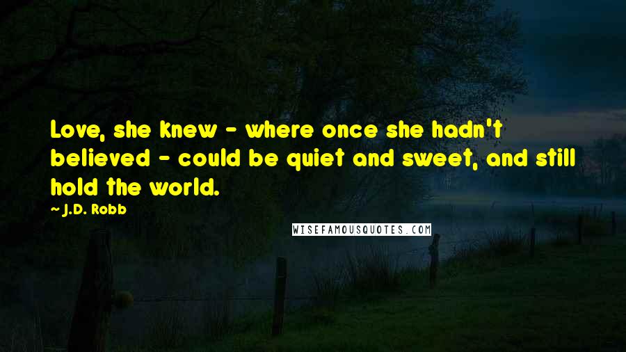 J.D. Robb Quotes: Love, she knew - where once she hadn't believed - could be quiet and sweet, and still hold the world.