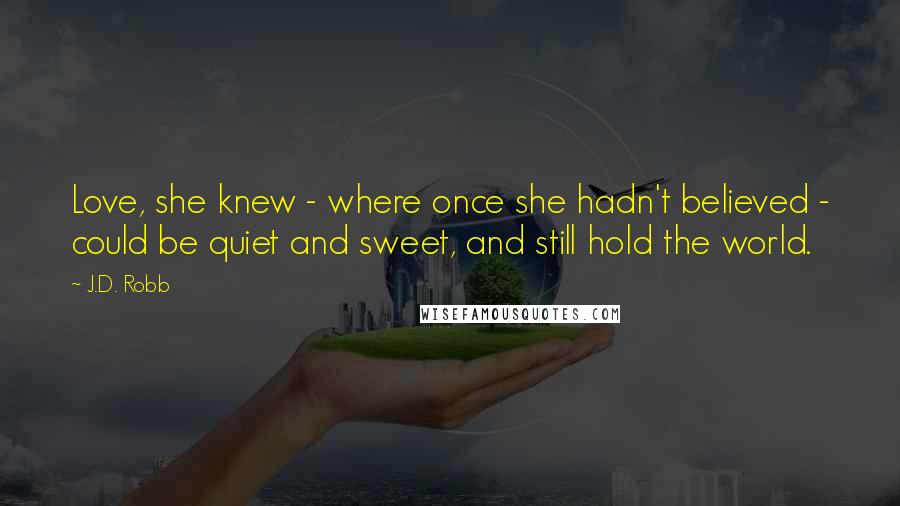J.D. Robb Quotes: Love, she knew - where once she hadn't believed - could be quiet and sweet, and still hold the world.