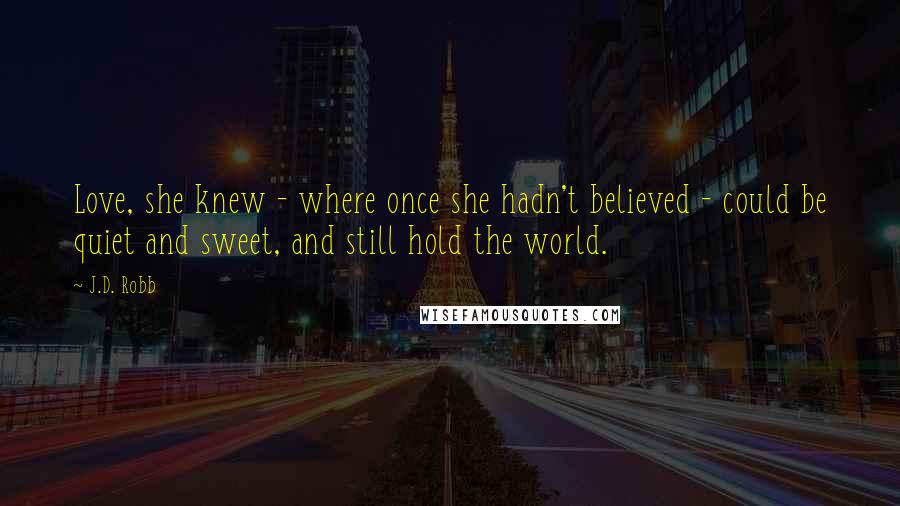 J.D. Robb Quotes: Love, she knew - where once she hadn't believed - could be quiet and sweet, and still hold the world.