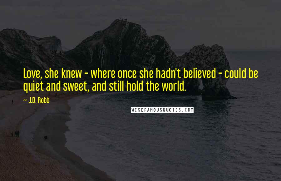 J.D. Robb Quotes: Love, she knew - where once she hadn't believed - could be quiet and sweet, and still hold the world.