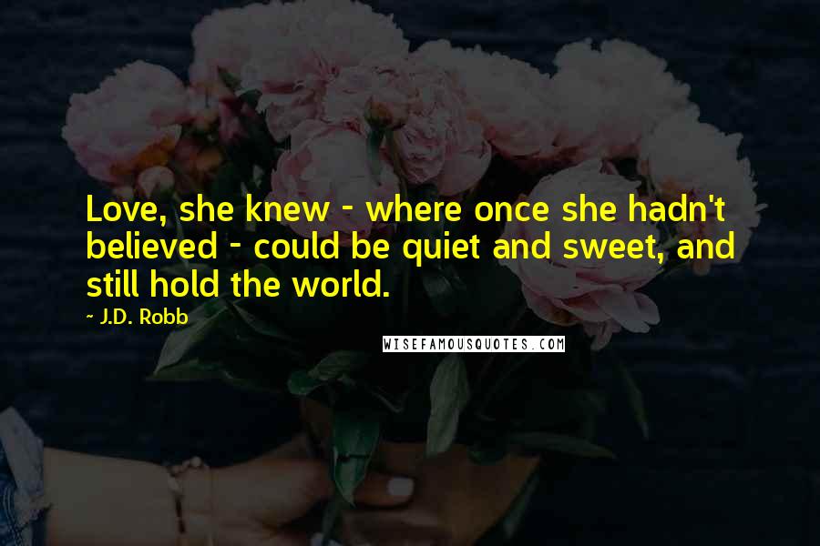 J.D. Robb Quotes: Love, she knew - where once she hadn't believed - could be quiet and sweet, and still hold the world.