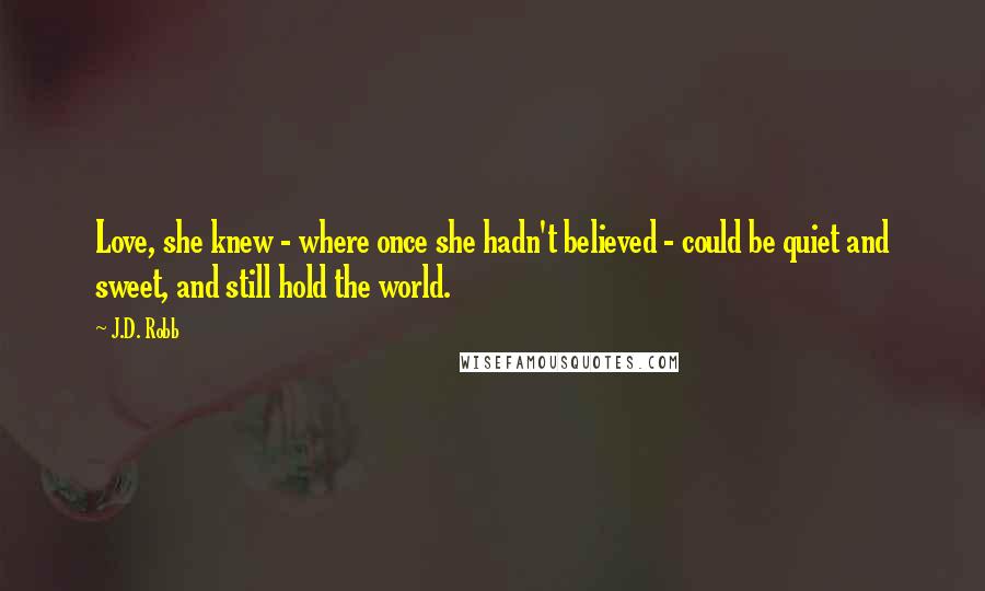 J.D. Robb Quotes: Love, she knew - where once she hadn't believed - could be quiet and sweet, and still hold the world.