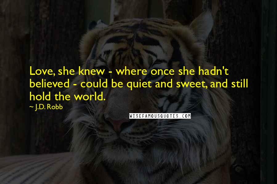 J.D. Robb Quotes: Love, she knew - where once she hadn't believed - could be quiet and sweet, and still hold the world.