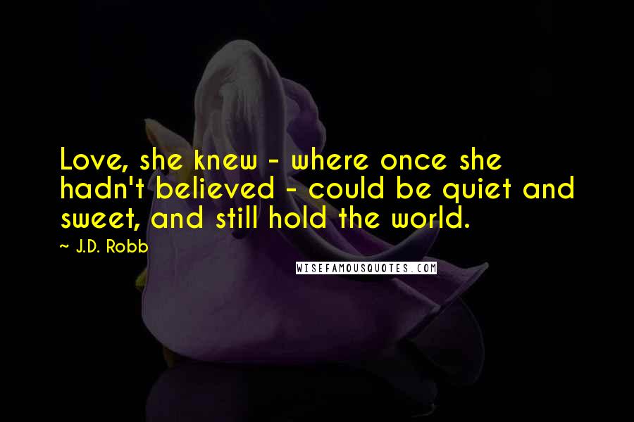 J.D. Robb Quotes: Love, she knew - where once she hadn't believed - could be quiet and sweet, and still hold the world.