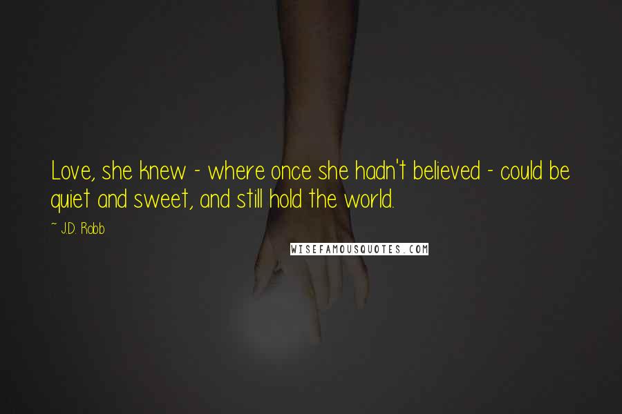 J.D. Robb Quotes: Love, she knew - where once she hadn't believed - could be quiet and sweet, and still hold the world.