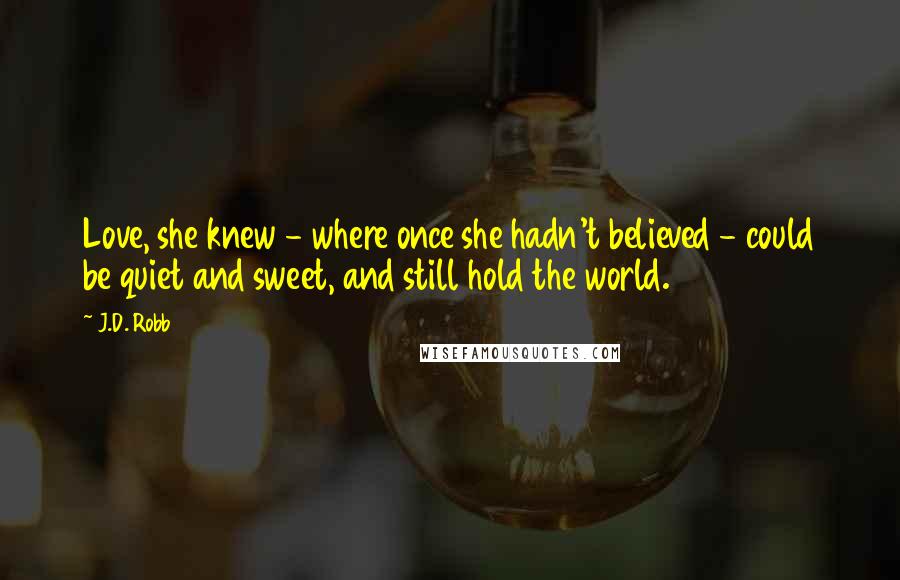 J.D. Robb Quotes: Love, she knew - where once she hadn't believed - could be quiet and sweet, and still hold the world.