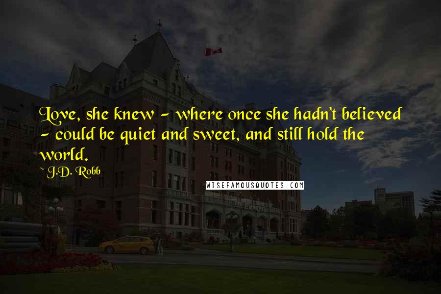 J.D. Robb Quotes: Love, she knew - where once she hadn't believed - could be quiet and sweet, and still hold the world.