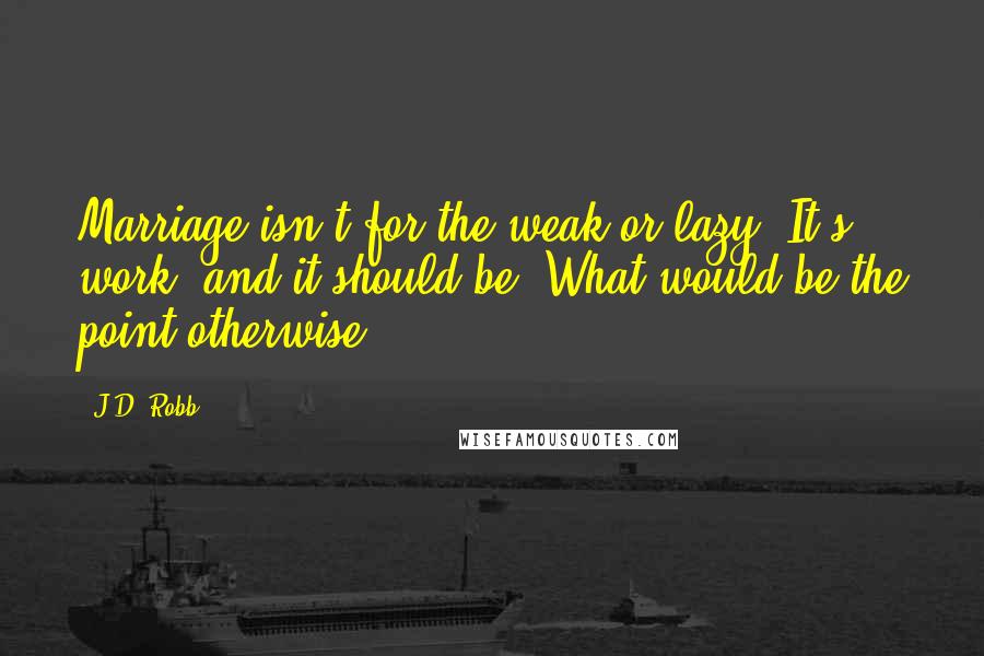 J.D. Robb Quotes: Marriage isn't for the weak or lazy. It's work, and it should be. What would be the point otherwise?