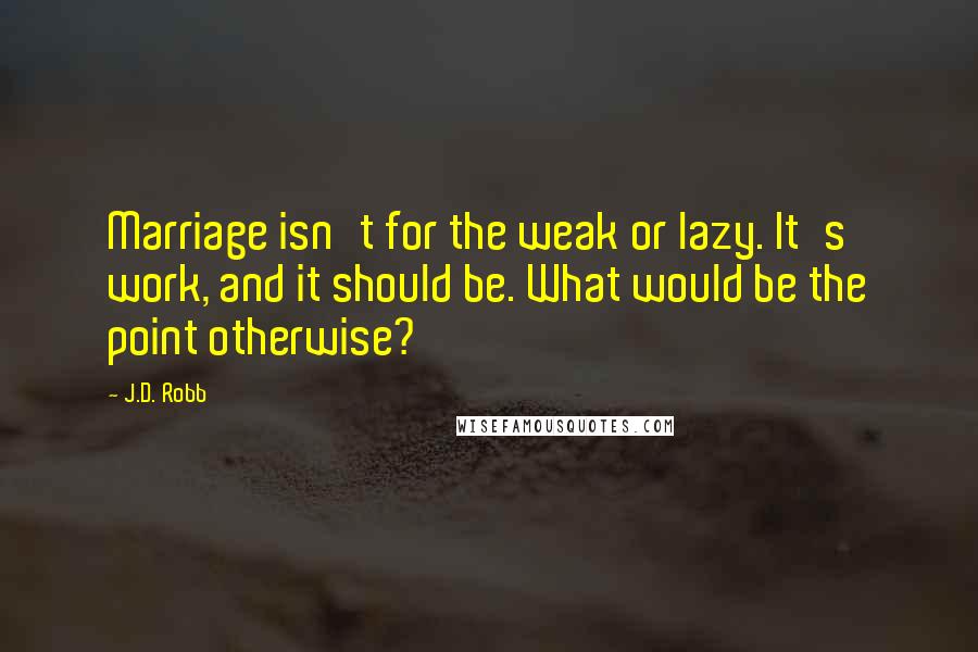 J.D. Robb Quotes: Marriage isn't for the weak or lazy. It's work, and it should be. What would be the point otherwise?