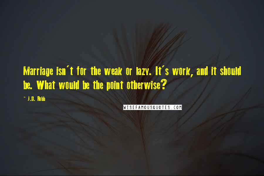 J.D. Robb Quotes: Marriage isn't for the weak or lazy. It's work, and it should be. What would be the point otherwise?