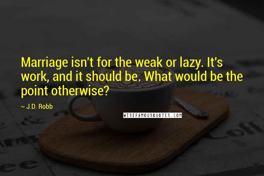 J.D. Robb Quotes: Marriage isn't for the weak or lazy. It's work, and it should be. What would be the point otherwise?