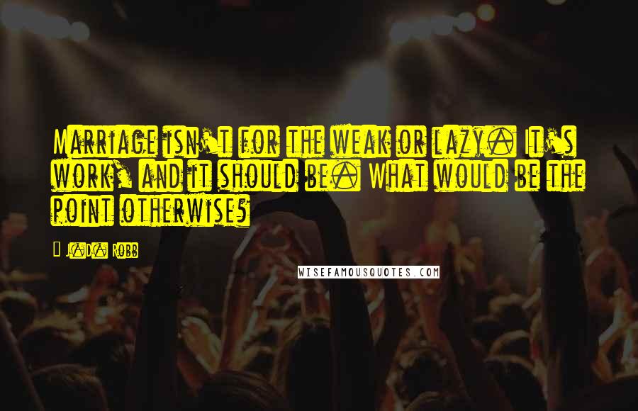 J.D. Robb Quotes: Marriage isn't for the weak or lazy. It's work, and it should be. What would be the point otherwise?