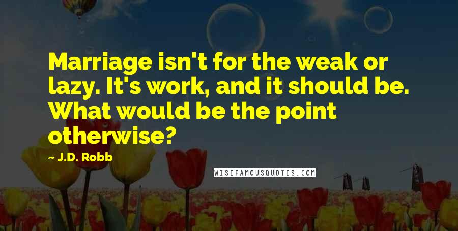 J.D. Robb Quotes: Marriage isn't for the weak or lazy. It's work, and it should be. What would be the point otherwise?