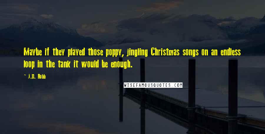 J.D. Robb Quotes: Maybe if they played those poppy, jingling Christmas songs on an endless loop in the tank it would be enough.