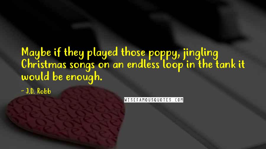 J.D. Robb Quotes: Maybe if they played those poppy, jingling Christmas songs on an endless loop in the tank it would be enough.