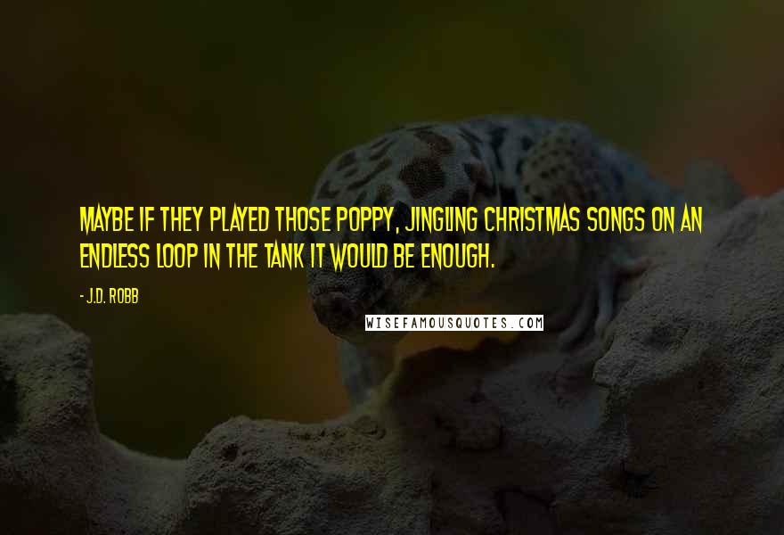 J.D. Robb Quotes: Maybe if they played those poppy, jingling Christmas songs on an endless loop in the tank it would be enough.