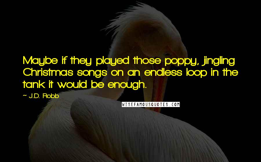 J.D. Robb Quotes: Maybe if they played those poppy, jingling Christmas songs on an endless loop in the tank it would be enough.