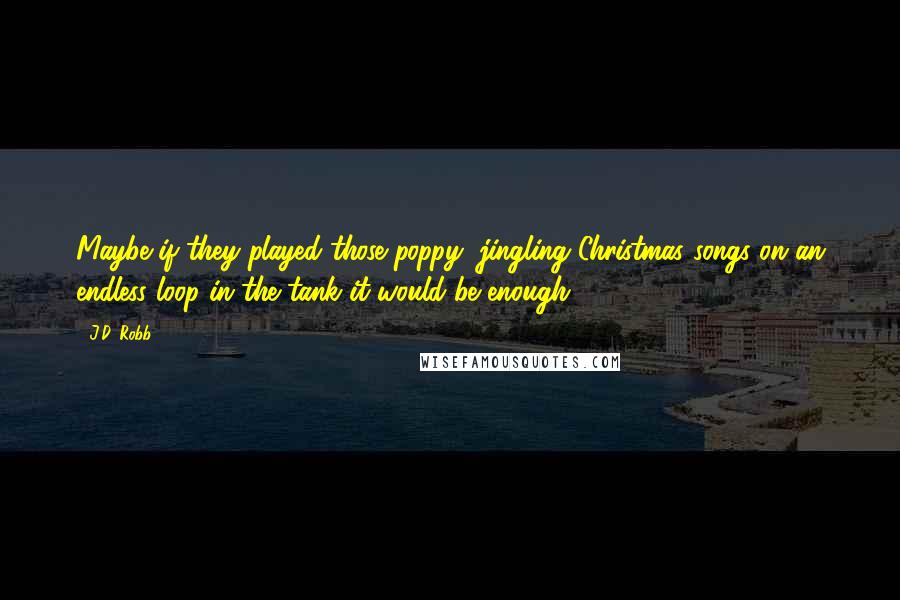 J.D. Robb Quotes: Maybe if they played those poppy, jingling Christmas songs on an endless loop in the tank it would be enough.