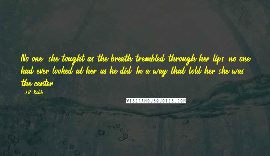 J.D. Robb Quotes: No one, she tought as the breath trembled through her lips, no one had ever looked at her as he did. In a way that told her she was the center