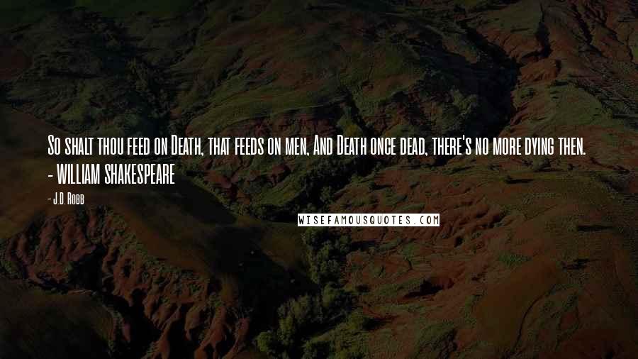 J.D. Robb Quotes: So shalt thou feed on Death, that feeds on men, And Death once dead, there's no more dying then.  - WILLIAM SHAKESPEARE