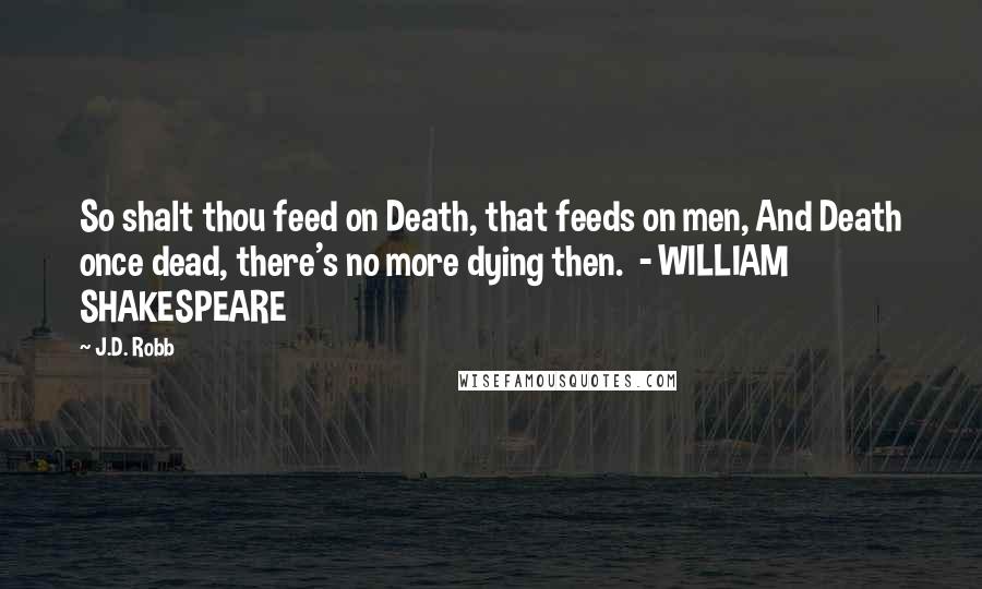 J.D. Robb Quotes: So shalt thou feed on Death, that feeds on men, And Death once dead, there's no more dying then.  - WILLIAM SHAKESPEARE