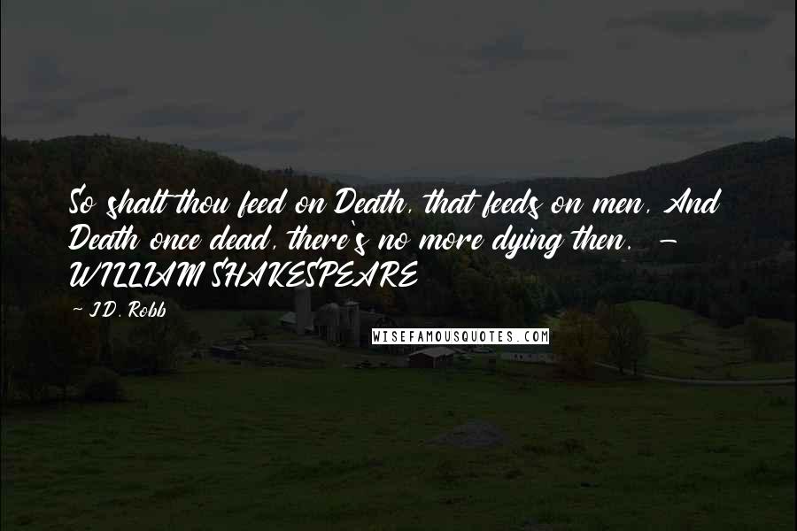 J.D. Robb Quotes: So shalt thou feed on Death, that feeds on men, And Death once dead, there's no more dying then.  - WILLIAM SHAKESPEARE