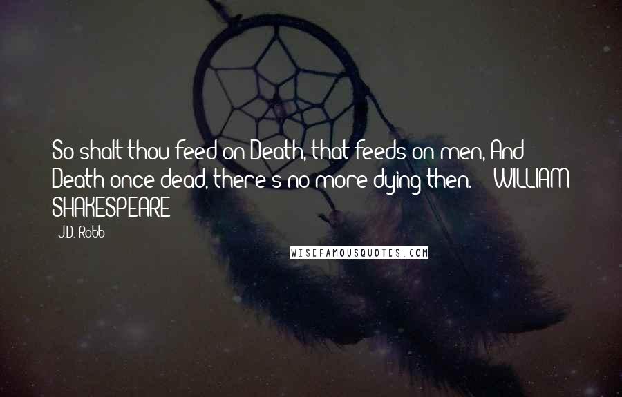 J.D. Robb Quotes: So shalt thou feed on Death, that feeds on men, And Death once dead, there's no more dying then.  - WILLIAM SHAKESPEARE