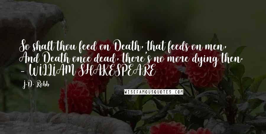 J.D. Robb Quotes: So shalt thou feed on Death, that feeds on men, And Death once dead, there's no more dying then.  - WILLIAM SHAKESPEARE