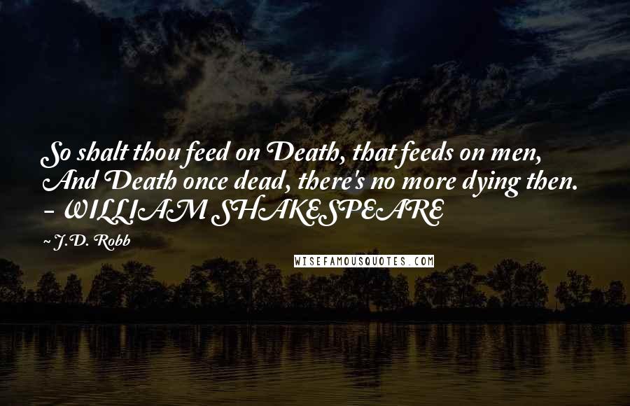 J.D. Robb Quotes: So shalt thou feed on Death, that feeds on men, And Death once dead, there's no more dying then.  - WILLIAM SHAKESPEARE