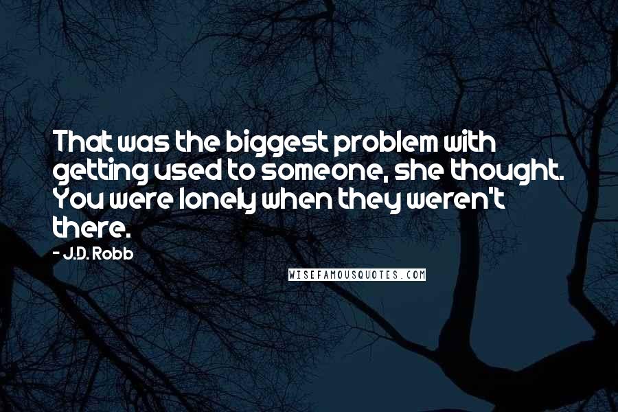 J.D. Robb Quotes: That was the biggest problem with getting used to someone, she thought. You were lonely when they weren't there.