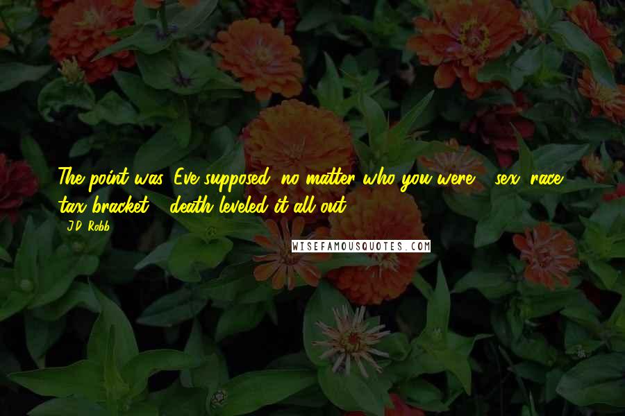 J.D. Robb Quotes: The point was, Eve supposed, no matter who you were - sex, race, tax bracket - death leveled it all out.