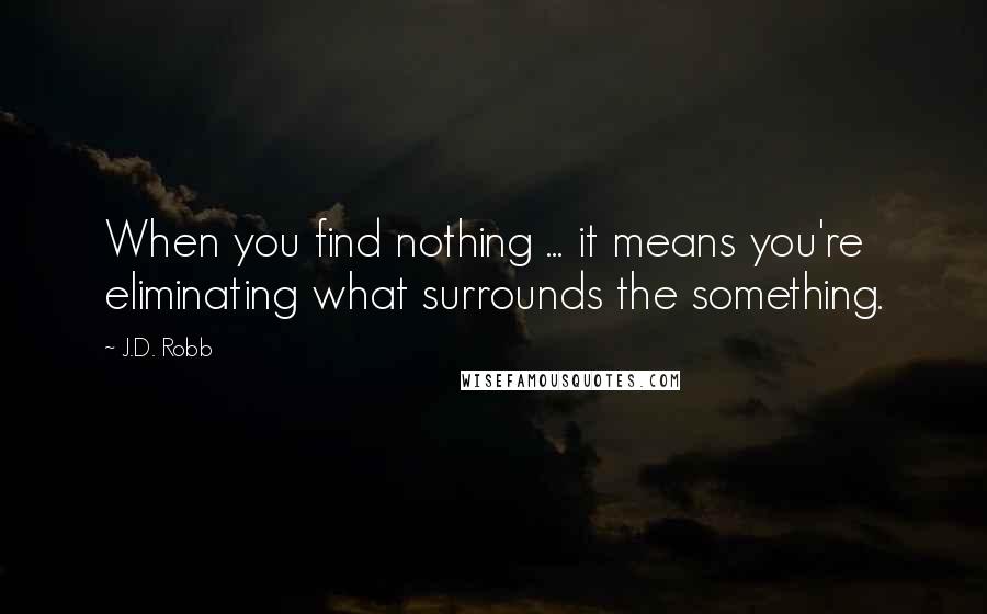 J.D. Robb Quotes: When you find nothing ... it means you're eliminating what surrounds the something.