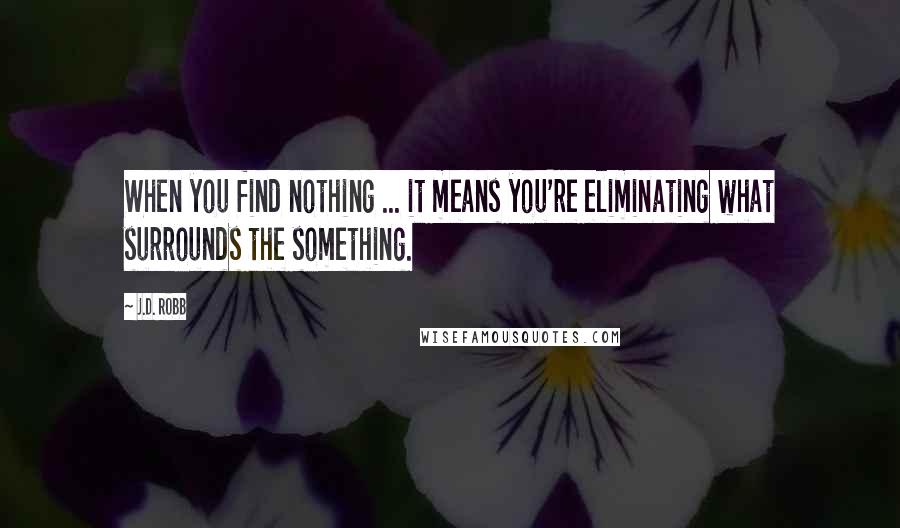 J.D. Robb Quotes: When you find nothing ... it means you're eliminating what surrounds the something.