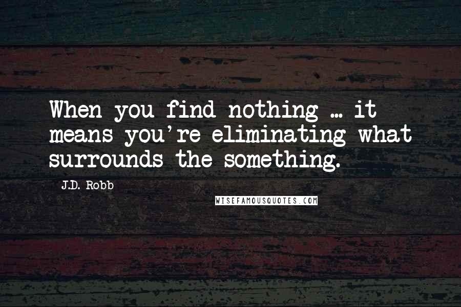 J.D. Robb Quotes: When you find nothing ... it means you're eliminating what surrounds the something.