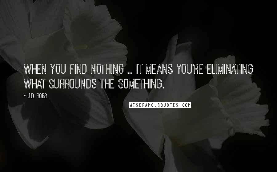 J.D. Robb Quotes: When you find nothing ... it means you're eliminating what surrounds the something.