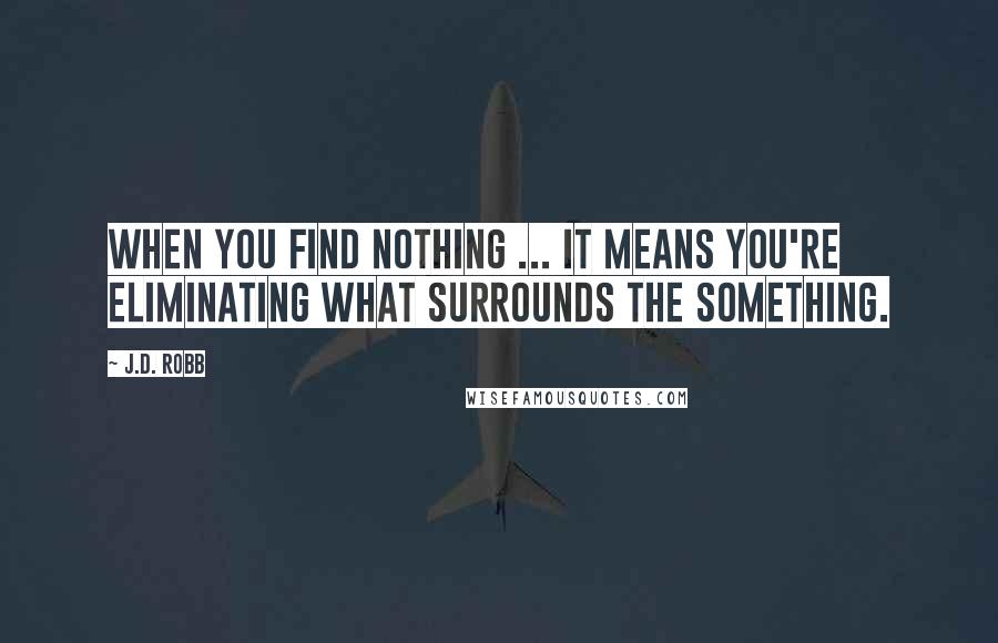 J.D. Robb Quotes: When you find nothing ... it means you're eliminating what surrounds the something.