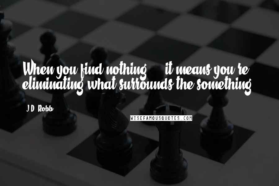 J.D. Robb Quotes: When you find nothing ... it means you're eliminating what surrounds the something.