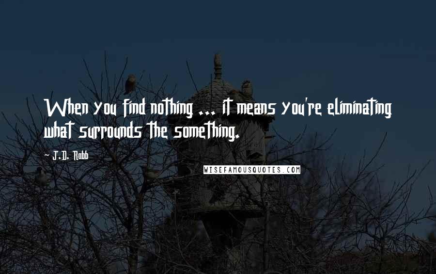 J.D. Robb Quotes: When you find nothing ... it means you're eliminating what surrounds the something.