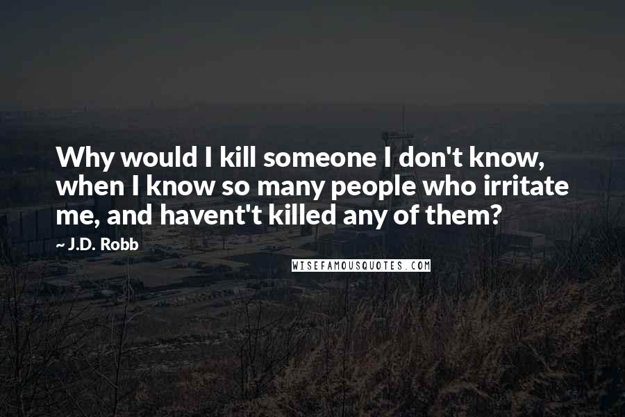 J.D. Robb Quotes: Why would I kill someone I don't know, when I know so many people who irritate me, and havent't killed any of them?