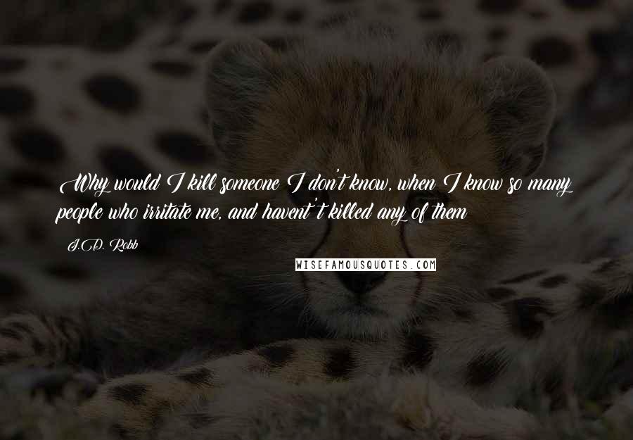 J.D. Robb Quotes: Why would I kill someone I don't know, when I know so many people who irritate me, and havent't killed any of them?