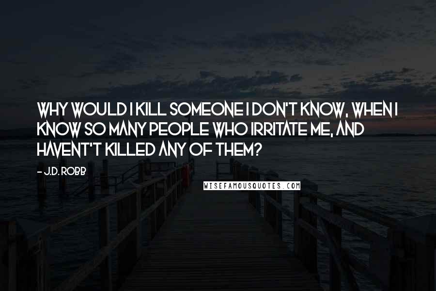 J.D. Robb Quotes: Why would I kill someone I don't know, when I know so many people who irritate me, and havent't killed any of them?