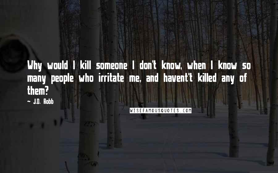 J.D. Robb Quotes: Why would I kill someone I don't know, when I know so many people who irritate me, and havent't killed any of them?