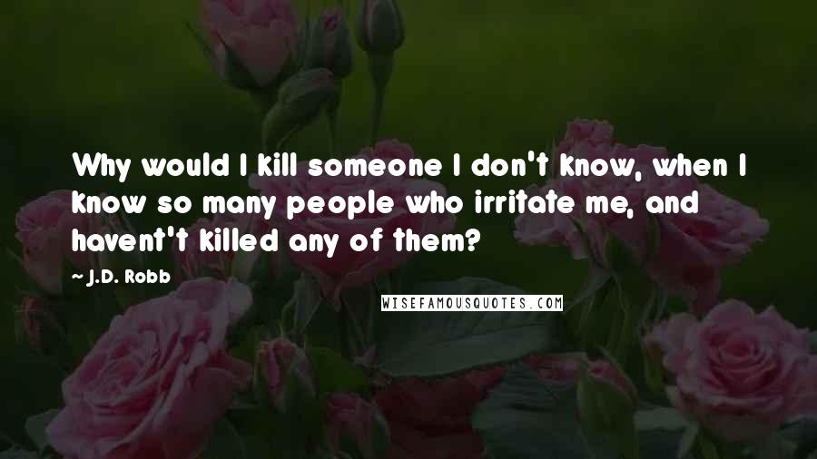 J.D. Robb Quotes: Why would I kill someone I don't know, when I know so many people who irritate me, and havent't killed any of them?