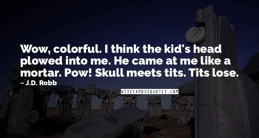 J.D. Robb Quotes: Wow, colorful. I think the kid's head plowed into me. He came at me like a mortar. Pow! Skull meets tits. Tits lose.