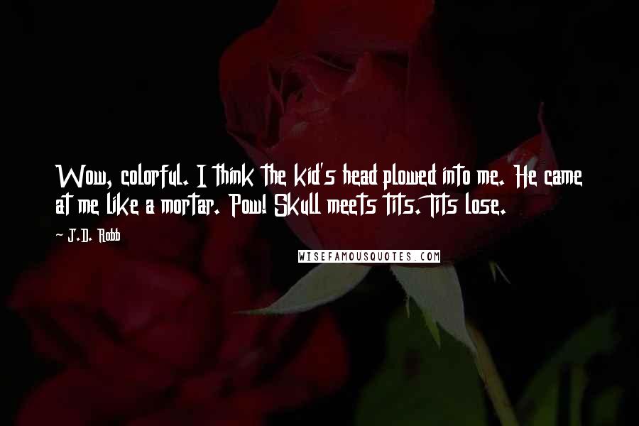 J.D. Robb Quotes: Wow, colorful. I think the kid's head plowed into me. He came at me like a mortar. Pow! Skull meets tits. Tits lose.