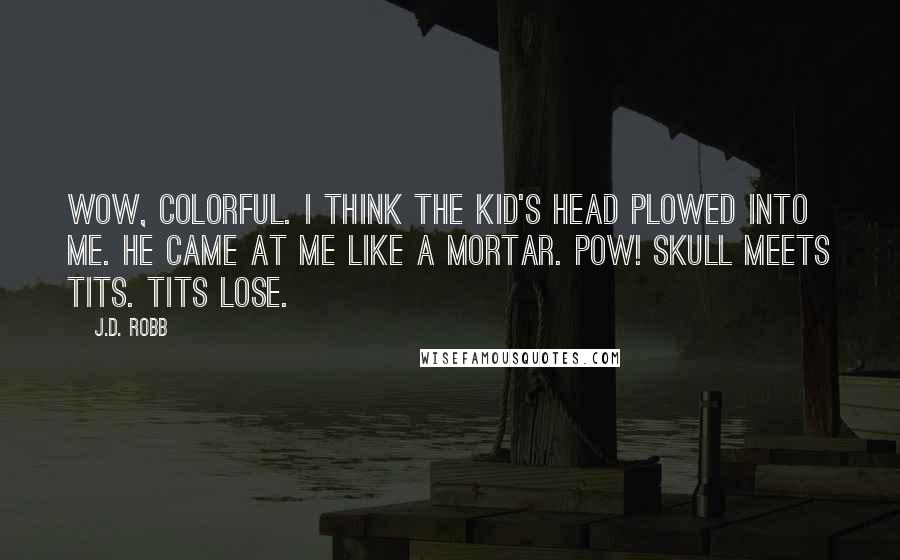 J.D. Robb Quotes: Wow, colorful. I think the kid's head plowed into me. He came at me like a mortar. Pow! Skull meets tits. Tits lose.