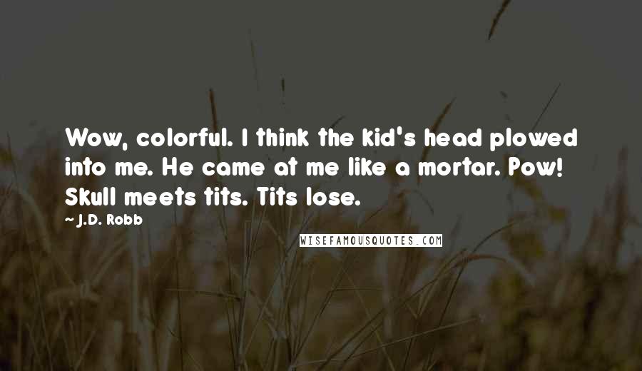 J.D. Robb Quotes: Wow, colorful. I think the kid's head plowed into me. He came at me like a mortar. Pow! Skull meets tits. Tits lose.