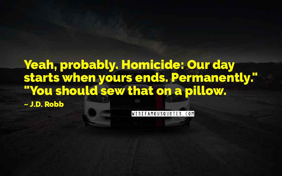 J.D. Robb Quotes: Yeah, probably. Homicide: Our day starts when yours ends. Permanently." "You should sew that on a pillow.